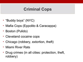 Criminal Cops
• “Buddy boys” (NYC)
• Mafia Cops (Eppolito & Caracappa)
• Boston (Pulido)
• Cleveland cocaine cops
• Chicago (robbery, extortion, theft)
• Miami River Rats
• Drug crimes (in all cities: protection, theft,
robbery)
 
