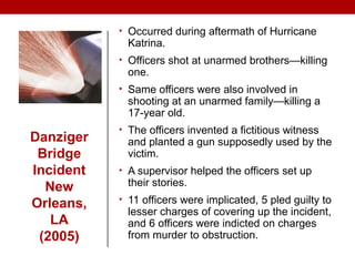 Danziger
Bridge
Incident
New
Orleans,
LA
(2005)
• Occurred during aftermath of Hurricane
Katrina.
• Officers shot at unarmed brothers—killing
one.
• Same officers were also involved in
shooting at an unarmed family—killing a
17-year old.
• The officers invented a fictitious witness
and planted a gun supposedly used by the
victim.
• A supervisor helped the officers set up
their stories.
• 11 officers were implicated, 5 pled guilty to
lesser charges of covering up the incident,
and 6 officers were indicted on charges
from murder to obstruction.
 