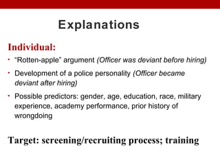 Explanations
Individual:
• “Rotten-apple” argument (Officer was deviant before hiring)
• Development of a police personality (Officer became
deviant after hiring)
• Possible predictors: gender, age, education, race, military
experience, academy performance, prior history of
wrongdoing
Target: screening/recruiting process; training
 
