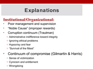 Explanations
Institutional/Organizational:
• Poor management and supervision
• “Noble Cause” (improper rewards)
• Corruption continuum (Trautman)
o Administrative indifference toward integrity
o Ignoring ethical problems
o Hypocrisy and fear
o “Survival of the fittest”
• Continuum of compromise (Gilmartin & Harris)
o Sense of victimization
o Cynicism and entitlement
o Wrongdoing
 
