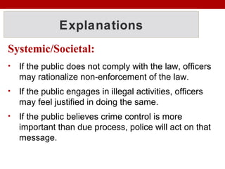 Explanations
Systemic/Societal:
• If the public does not comply with the law, officers
may rationalize non-enforcement of the law.
• If the public engages in illegal activities, officers
may feel justified in doing the same.
• If the public believes crime control is more
important than due process, police will act on that
message.
 