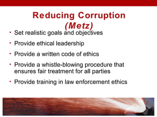 • Set realistic goals and objectives
• Provide ethical leadership
• Provide a written code of ethics
• Provide a whistle-blowing procedure that
ensures fair treatment for all parties
• Provide training in law enforcement ethics
Reducing Corruption
(Metz)
 