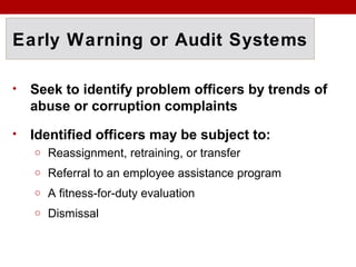 Early Warning or Audit Systems
• Seek to identify problem officers by trends of
abuse or corruption complaints
• Identified officers may be subject to:
o Reassignment, retraining, or transfer
o Referral to an employee assistance program
o A fitness-for-duty evaluation
o Dismissal
 
