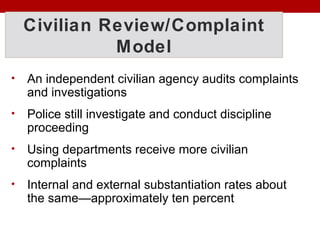 Civilian Review/Complaint
Model
• An independent civilian agency audits complaints
and investigations
• Police still investigate and conduct discipline
proceeding
• Using departments receive more civilian
complaints
• Internal and external substantiation rates about
the same—approximately ten percent
 