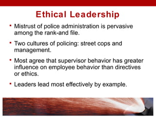  Mistrust of police administration is pervasive
among the rank-and file.
 Two cultures of policing: street cops and
management.
 Most agree that supervisor behavior has greater
influence on employee behavior than directives
or ethics.
 Leaders lead most effectively by example.
Ethical Leadership
 