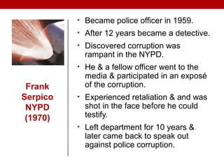 Frank
Serpico
NYPD
(1970)
• Became police officer in 1959.
• After 12 years became a detective.
• Discovered corruption was
rampant in the NYPD.
• He & a fellow officer went to the
media & participated in an exposé
of the corruption.
• Experienced retaliation & and was
shot in the face before he could
testify.
• Left department for 10 years &
later came back to speak out
against police corruption.
 