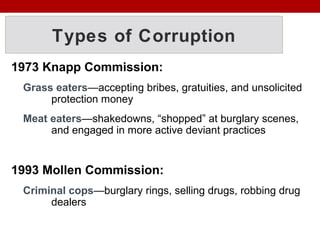 Types of Corruption
1973 Knapp Commission:
Grass eaters—accepting bribes, gratuities, and unsolicited
protection money
Meat eaters—shakedowns, “shopped” at burglary scenes,
and engaged in more active deviant practices
1993 Mollen Commission:
Criminal cops—burglary rings, selling drugs, robbing drug
dealers
 