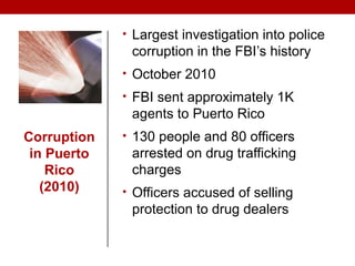 Corruption
in Puerto
Rico
(2010)
• Largest investigation into police
corruption in the FBI’s history
• October 2010
• FBI sent approximately 1K
agents to Puerto Rico
• 130 people and 80 officers
arrested on drug trafficking
charges
• Officers accused of selling
protection to drug dealers
 