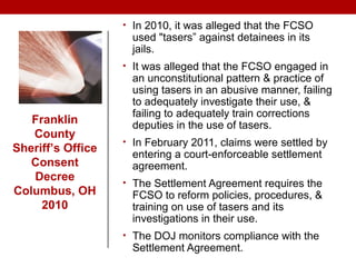 • In 2010, it was alleged that the FCSO
used "tasers” against detainees in its
jails.
• It was alleged that the FCSO engaged in
an unconstitutional pattern & practice of
using tasers in an abusive manner, failing
to adequately investigate their use, &
failing to adequately train corrections
deputies in the use of tasers.
• In February 2011, claims were settled by
entering a court-enforceable settlement
agreement.
• The Settlement Agreement requires the
FCSO to reform policies, procedures, &
training on use of tasers and its
investigations in their use.
• The DOJ monitors compliance with the
Settlement Agreement.
Franklin
County
Sheriff’s Office
Consent
Decree
Columbus, OH
2010
 