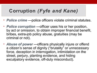 Corruption (Fyfe and Kane)
• Police crime —police officers violate criminal statutes.
• Police corruption —officer uses his or her position,
by act or omission, to obtain improper financial benefit,
bribes, extra-job policy abuse, gratuities (may be
criminal or not).
• Abuse of power —officers physically injure or offend
a citizen’s sense of dignity (“brutality” or unnecessary
force, deception in interrogation, intimidation on the
street, perjury, planting evidence, and hiding
exculpatory evidence, off-duty misconduct).
 