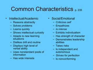 Common Characteristics  p. 235 Intellectual/Academic Reasons abstractly Solves problems Learns quickly Shows intellectual curiosity Adapts to new learning situations Dislikes drill and routine Displays high level of verbal ability Uses nonstandard pools of information Has wide interests Social/Emotional Criticizes self Empathizes Is intense Exhibits individualism Has strength of character Demonstrates leadership abilities Takes risks Is independent and autonomous Strives for perfection Is nonconforming 
