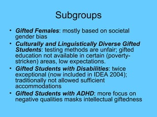 Subgroups Gifted Females : mostly based on societal gender bias Culturally and Linguistically Diverse Gifted Students : testing methods are unfair; gifted education not available in certain (poverty-stricken) areas, low expectations. Gifted Students with Disabilities : twice exceptional (now included in IDEA 2004); traditionally not allowed sufficient accommodations Gifted Students with ADHD : more focus on negative qualities masks intellectual giftedness 