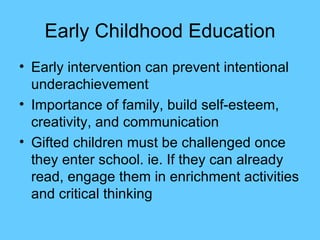Early Childhood Education Early intervention can prevent intentional underachievement Importance of family, build self-esteem, creativity, and communication Gifted children must be challenged once they enter school. ie. If they can already read, engage them in enrichment activities and critical thinking 