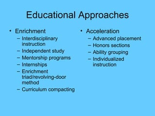 Educational Approaches Enrichment Interdisciplinary instruction Independent study Mentorship programs Internships Enrichment triad/revolving-door method Curriculum compacting Acceleration Advanced placement Honors sections Ability grouping Individualized instruction 