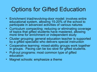 Options for Gifted Education Enrichment triad/revolving-door model: involves entire educational system, allowing 15-20% of the school to participate in advanced activities of various natures Curriculum compacting: reducing or eliminating coverage of topics that gifted students have mastered, allowing more time for enrichment or independent study Cluster grouping: general education teacher is supported by a gifted specialist who delivers special instruction Cooperative learning: mixed-ability groups work together in groups.  Pacing can be too slow for gifted students. Pull-out programs: most common type of gifted education Magnet schools: emphasize a theme 