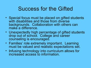 Success for the Gifted Special focus must be placed on gifted students with disabilities and those from diverse backgrounds.  Collaboration with others can make a difference. Unexpectedly high percentage of gifted students drop out of school.  College and career counseling is encouraged. Families’ role extremely important.  Learning must be valued and realistic expectations set. Infusing technology into curriculum allows for increased access to information. 