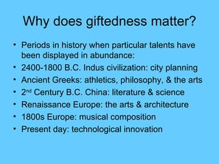 Why does giftedness matter? Periods in history when particular talents have been displayed in abundance: 2400-1800 B.C. Indus civilization: city planning Ancient Greeks: athletics, philosophy, & the arts 2 nd  Century B.C. China: literature & science Renaissance Europe: the arts & architecture 1800s Europe: musical composition Present day: technological innovation 