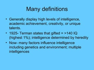 Many definitions Generally display high levels of intelligence, academic achievement, creativity, or unique talents. 1925- Terman states that gifted = >140 IQ (highest 1%); intelligence determined by heredity Now- many factors influence intelligence including genetics and environment; multiple intelligences 