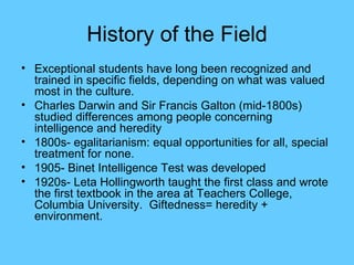 History of the Field Exceptional students have long been recognized and trained in specific fields, depending on what was valued most in the culture. Charles Darwin and Sir Francis Galton (mid-1800s) studied differences among people concerning intelligence and heredity 1800s- egalitarianism: equal opportunities for all, special treatment for none. 1905- Binet Intelligence Test was developed 1920s- Leta Hollingworth taught the first class and wrote the first textbook in the area at Teachers College, Columbia University.  Giftedness= heredity + environment. 