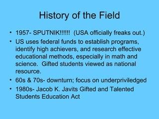 History of the Field 1957- SPUTNIK!!!!!!  (USA officially freaks out.) US uses federal funds to establish programs, identify high achievers, and research effective educational methods, especially in math and science.  Gifted students viewed as national resource. 60s & 70s- downturn; focus on underpriviledged 1980s- Jacob K. Javits Gifted and Talented Students Education Act 