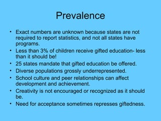 Prevalence Exact numbers are unknown because states are not required to report statistics, and not all states have programs. Less than 3% of children receive gifted education- less than it should be! 25 states mandate that gifted education be offered. Diverse populations grossly underrepresented. School culture and peer relationships can affect development and achievement. Creativity is not encouraged or recognized as it should be. Need for acceptance sometimes represses giftedness. 