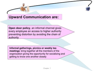 Upward Communication are:

Open door policy, an informal channel gives
every employee an access to higher authority
preventing distortion by avoiding the chain of
authority


Informal gatherings, picnics or weekly tea
meetings bring together all the members of the
organization giving the opportunity for socializing and
getting to know one another closely



                                 Chapter 7
 