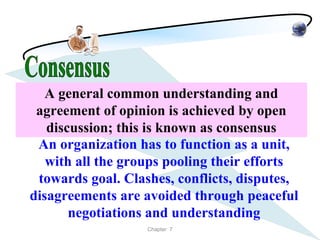 A general common understanding and
 agreement of opinion is achieved by open
   discussion; this is known as consensus
 An organization has to function as a unit,
   with all the groups pooling their efforts
 towards goal. Clashes, conflicts, disputes,
disagreements are avoided through peaceful
       negotiations and understanding
                   Chapter 7
 