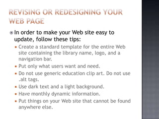  In order to make your Web site easy to
update, follow these tips:
 Create a standard template for the entire Web
site containing the library name, logo, and a
navigation bar.
 Put only what users want and need.
 Do not use generic education clip art. Do not use
.alt tags.
 Use dark text and a light background.
 Have monthly dynamic information.
 Put things on your Web site that cannot be found
anywhere else.
 