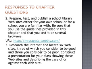 2. Prepare, test, and publish a school library
Web sites either for your own school or for a
school you are familiar with. Be sure that
you use the guidelines provided in this
chapter and that you test it on several
browsers.
URL: http://mrsragasa.weebly.com/
3. Research the Internet and locate six Web
sites, three of which you consider to be good
and three you consider to be poor. Construct
a presentation for your class showing these
Web sites and describing the case of or
against each Web site.
 