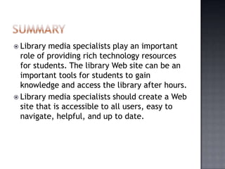  Library media specialists play an important
role of providing rich technology resources
for students. The library Web site can be an
important tools for students to gain
knowledge and access the library after hours.
 Library media specialists should create a Web
site that is accessible to all users, easy to
navigate, helpful, and up to date.
 