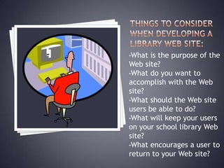 •What is the purpose of the
Web site?
•What do you want to
accomplish with the Web
site?
•What should the Web site
users be able to do?
•What will keep your users
on your school library Web
site?
•What encourages a user to
return to your Web site?
 