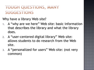 Why have a library Web site?
1. A “why are we here” Web site: basic information
that describes the library and what the library
does.
2. A “user-centered digital library” Web site:
allows students to do research from the Web
site.
3. A “personalized for users” Web site: (not very
common)
 