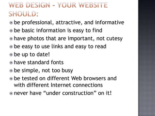  be professional, attractive, and informative
 be basic information is easy to find
 have photos that are important, not cutesy
 be easy to use links and easy to read
 be up to date!
 have standard fonts
 be simple, not too busy
 be tested on different Web browsers and
with different Internet connections
 never have “under construction” on it!
 