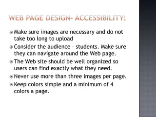  Make sure images are necessary and do not
take too long to upload
 Consider the audience – students. Make sure
they can navigate around the Web page.
 The Web site should be well organized so
users can find exactly what they need.
 Never use more than three images per page.
 Keep colors simple and a minimum of 4
colors a page.
 
