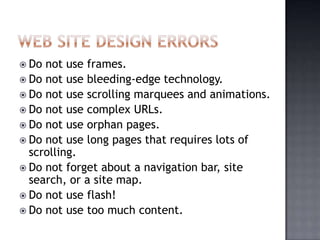  Do not use frames.
 Do not use bleeding-edge technology.
 Do not use scrolling marquees and animations.
 Do not use complex URLs.
 Do not use orphan pages.
 Do not use long pages that requires lots of
scrolling.
 Do not forget about a navigation bar, site
search, or a site map.
 Do not use flash!
 Do not use too much content.
 