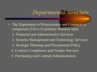 Departmental Structure
• The Department of Procurement and Contracts is
comprised of five (5) primary business units
1. Financial and Administrative Services
2. Systems Management and Technology Services
3. Strategic Planning and Procurement Policy
4. Contract Compliance and Vendor Services
5. Purchasing and Contract Administration
 