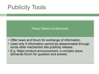 Publicity Tools
11
Press/ News Conferences.
• Offer news and forum for exchange of information.
• Used only if information cannot be disseminated through
some other mechanism like publicity release.
• E.g. Major product announcement, a complex issue
demands forum for question and answer.
 