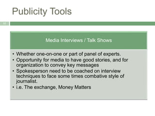 Publicity Tools
12
Media Interviews / Talk Shows
• Whether one-on-one or part of panel of experts.
• Opportunity for media to have good stories, and for
organization to convey key messages
• Spokesperson need to be coached on interview
techniques to face some times combative style of
journalist.
• i.e. The exchange, Money Matters
 