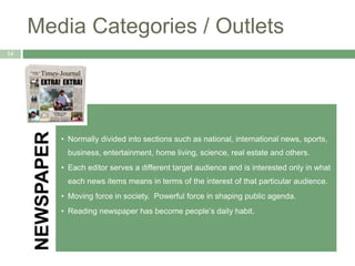Media Categories / Outlets
14
NEWSPAPER
• Normally divided into sections such as national, international news, sports,
business, entertainment, home living, science, real estate and others.
• Each editor serves a different target audience and is interested only in what
each news items means in terms of the interest of that particular audience.
• Moving force in society. Powerful force in shaping public agenda.
• Reading newspaper has become people’s daily habit.
 