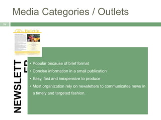 Media Categories / Outlets
16
NEWSLETT
ER
• Popular because of brief format
• Concise information in a small publication
• Easy, fast and inexpensive to produce
• Most organization rely on newsletters to communicates news in
a timely and targeted fashion.
 