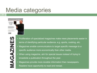 Media categories
17
MAGAZINES
• Proliferation of specialized magazines make news placements easier in
terms of identifying particular audience. e.g. sports, cooking, etc.
• Magazines enable communicators to target specific message to a
specific audience more economically than other media.
• When using magazine, aim for special issues instead of trying to
broadside a publication throughout the year.
• Magazines provide more durable information than newspapers.
Readers have opportunity to read and reread.
 