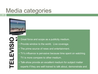 Media categories19
TELEVISIO
N
• Great force and scope as a publicity medium.
• Provide window to the world. Live coverage.
• The prime source of news and entertainment.
• TV’s influence is pervasive because time spent on watching
TV is more compare to other medium.
• Talk-show provide an excellent medium for subject matter
experts if they are well trained to talk about, demonstrate and
respond to an issue.
 