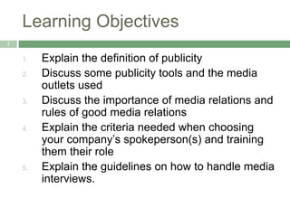 Learning Objectives
2
1. Explain the definition of publicity
2. Discuss some publicity tools and the media
outlets used
3. Discuss the importance of media relations and
rules of good media relations
4. Explain the criteria needed when choosing
your company’s spokeperson(s) and training
them their role
5. Explain the guidelines on how to handle media
interviews.
 