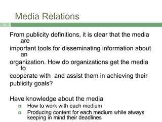Media Relations
22
From publicity definitions, it is clear that the media
are
important tools for disseminating information about
an
organization. How do organizations get the media
to
cooperate with and assist them in achieving their
publicity goals?
Have knowledge about the media
 How to work with each medium
 Producing content for each medium while always
keeping in mind their deadlines
 