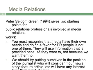 Media Relations
23
Peter Seldom Green (1994) gives two starting
points for
public relations professionals involved in media
relations
works:
1. You must recognize that media have their own
needs and doing a favor for PR people is not
one of them. They will use information that is
provided because they want to, not because we
want them to.
2. We should try putting ourselves in the position
of the journalist who will consider if our news
story, feature article, etc will have any interest
 