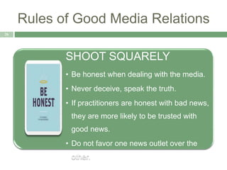 Rules of Good Media Relations
26
SHOOT SQUARELY
• Be honest when dealing with the media.
• Never deceive, speak the truth.
• If practitioners are honest with bad news,
they are more likely to be trusted with
good news.
• Do not favor one news outlet over the
other.
 
