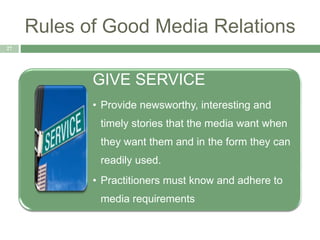 Rules of Good Media Relations
27
GIVE SERVICE
• Provide newsworthy, interesting and
timely stories that the media want when
they want them and in the form they can
readily used.
• Practitioners must know and adhere to
media requirements
 
