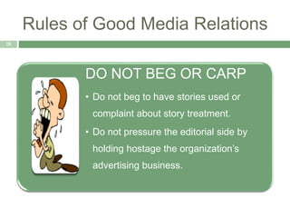 Rules of Good Media Relations
28
DO NOT BEG OR CARP
• Do not beg to have stories used or
complaint about story treatment.
• Do not pressure the editorial side by
holding hostage the organization’s
advertising business.
 