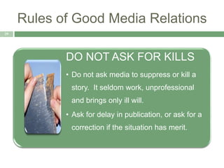 Rules of Good Media Relations
29
DO NOT ASK FOR KILLS
• Do not ask media to suppress or kill a
story. It seldom work, unprofessional
and brings only ill will.
• Ask for delay in publication, or ask for a
correction if the situation has merit.
 