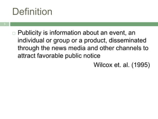 Definition
3
 Publicity is information about an event, an
individual or group or a product, disseminated
through the news media and other channels to
attract favorable public notice
Wilcox et. al. (1995)
 
